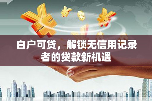 德化白户可贷，解锁无信用记录者的贷款新机遇
